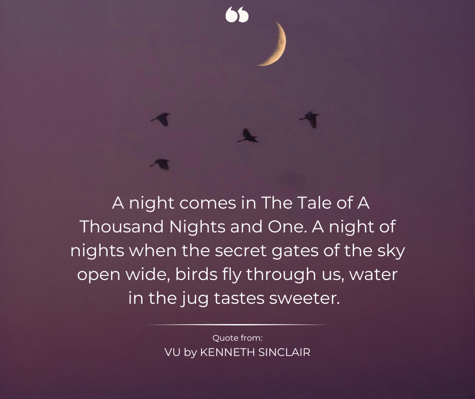 A night comes in The Tale of A Thousand Nights and One. A night of nights when the secret gates of the sky open wide, birds fly through us, water in the jug tastes sweeter. Quote from: VU by KENNETH SINCLAIR